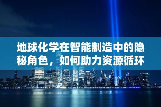 地球化学在智能制造中的隐秘角色，如何助力资源循环与环保？