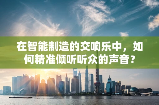 在智能制造的交响乐中，如何精准倾听听众的声音？