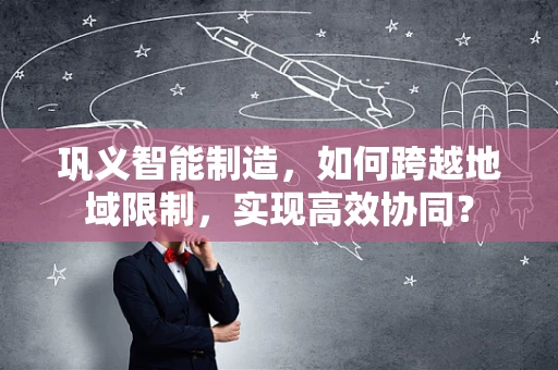 巩义智能制造，如何跨越地域限制，实现高效协同？