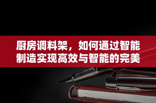 厨房调料架，如何通过智能制造实现高效与智能的完美结合？