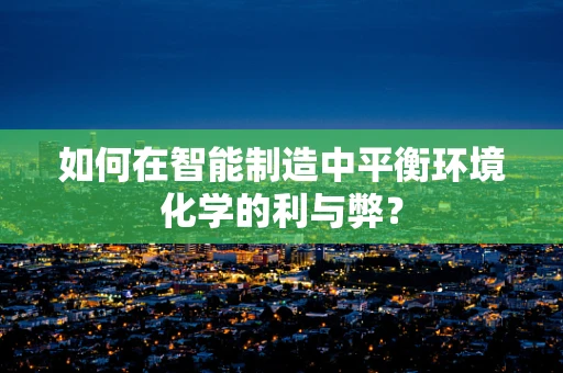 如何在智能制造中平衡环境化学的利与弊？