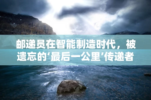 邮递员在智能制造时代，被遗忘的‘最后一公里’传递者？