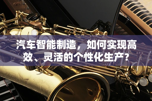 汽车智能制造，如何实现高效、灵活的个性化生产？