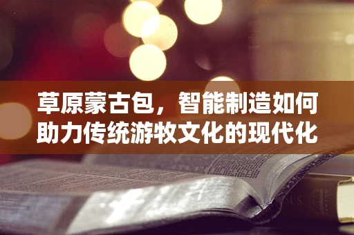 草原蒙古包，智能制造如何助力传统游牧文化的现代化转型？