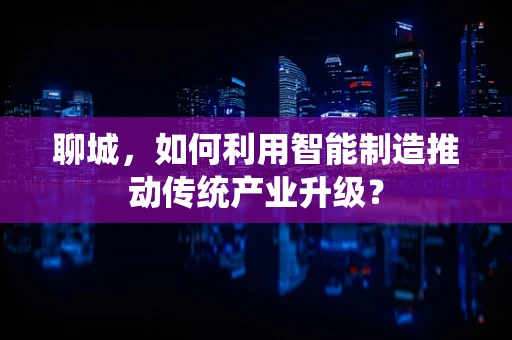 聊城，如何利用智能制造推动传统产业升级？