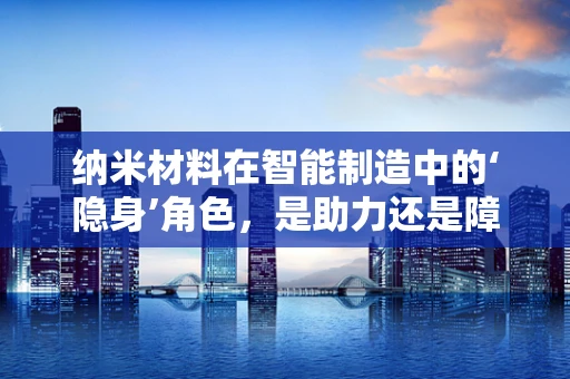 纳米材料在智能制造中的‘隐身’角色，是助力还是障碍？