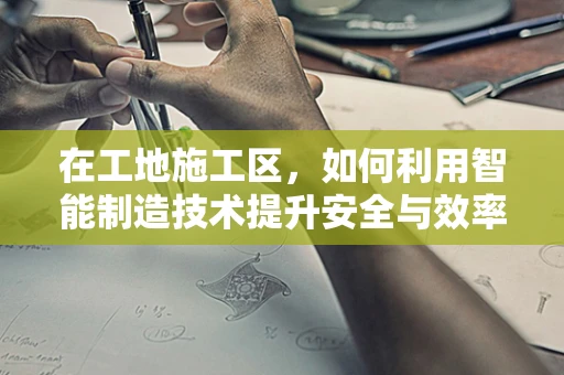 在工地施工区，如何利用智能制造技术提升安全与效率？