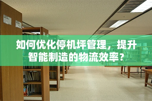 如何优化停机坪管理，提升智能制造的物流效率？
