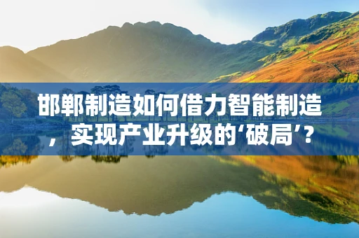 邯郸制造如何借力智能制造，实现产业升级的‘破局’？