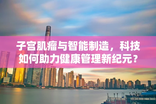 子宫肌瘤与智能制造，科技如何助力健康管理新纪元？