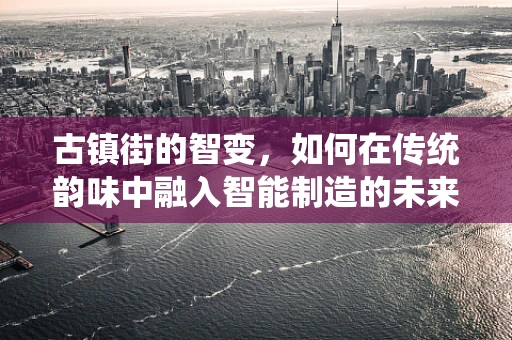 古镇街的智变，如何在传统韵味中融入智能制造的未来？
