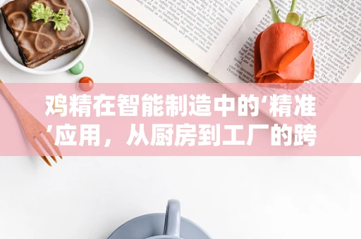 鸡精在智能制造中的‘精准’应用，从厨房到工厂的跨界创新
