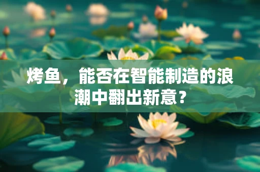 烤鱼，能否在智能制造的浪潮中翻出新意？