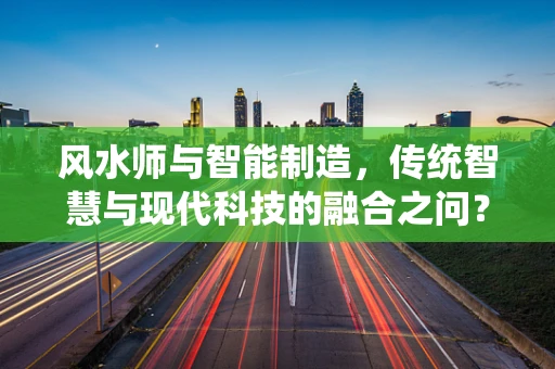 风水师与智能制造，传统智慧与现代科技的融合之问？