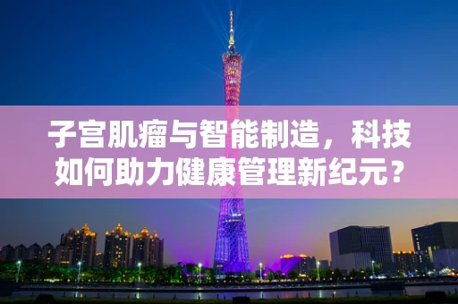 子宫肌瘤与智能制造，科技如何助力健康管理新纪元？
