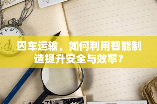 囚车运输，如何利用智能制造提升安全与效率？