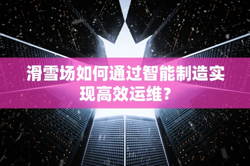 滑雪场如何通过智能制造实现高效运维？