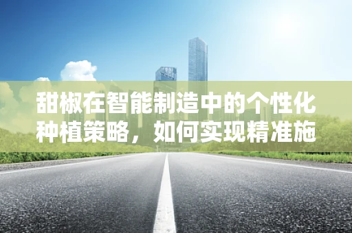 甜椒在智能制造中的个性化种植策略，如何实现精准施肥与灌溉？