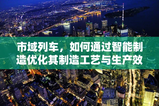 市域列车，如何通过智能制造优化其制造工艺与生产效率？