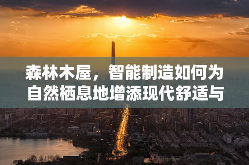 森林木屋，智能制造如何为自然栖息地增添现代舒适与可持续性？