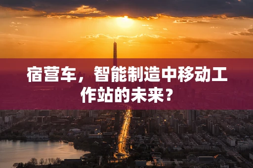 宿营车，智能制造中移动工作站的未来？