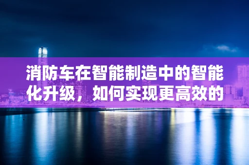 消防车在智能制造中的智能化升级，如何实现更高效的应急响应？