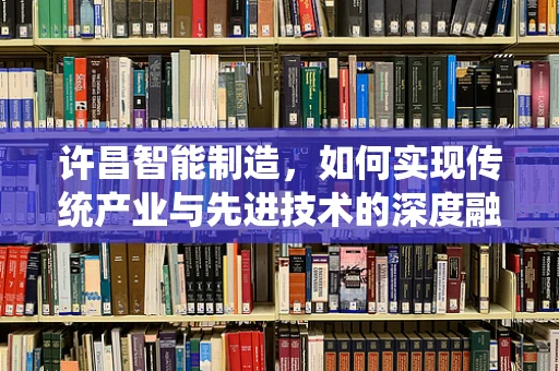 许昌智能制造，如何实现传统产业与先进技术的深度融合？