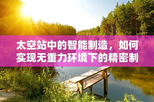 太空站中的智能制造，如何实现无重力环境下的精密制造？