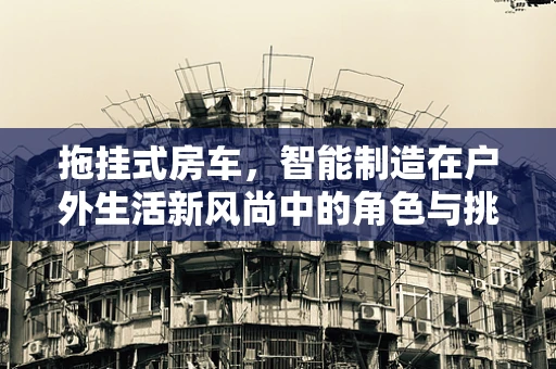 拖挂式房车，智能制造在户外生活新风尚中的角色与挑战