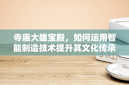 寺庙大雄宝殿，如何运用智能制造技术提升其文化传承与维护？