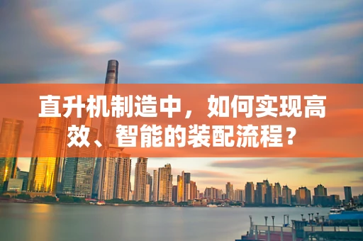 直升机制造中，如何实现高效、智能的装配流程？