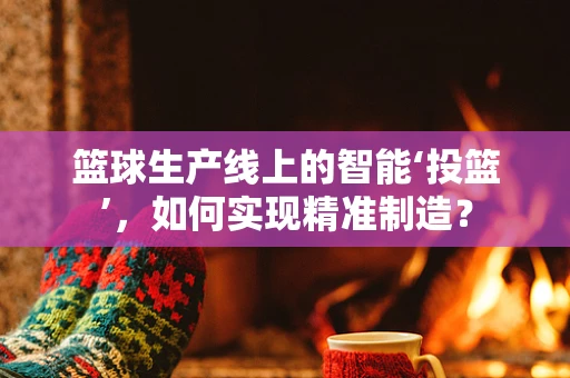 篮球生产线上的智能‘投篮’，如何实现精准制造？