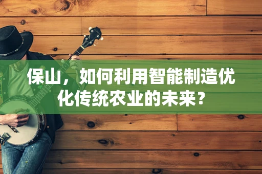 保山，如何利用智能制造优化传统农业的未来？