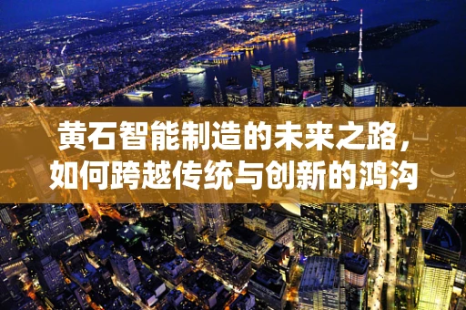 黄石智能制造的未来之路，如何跨越传统与创新的鸿沟？
