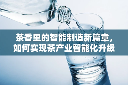 茶香里的智能制造新篇章，如何实现茶产业智能化升级？