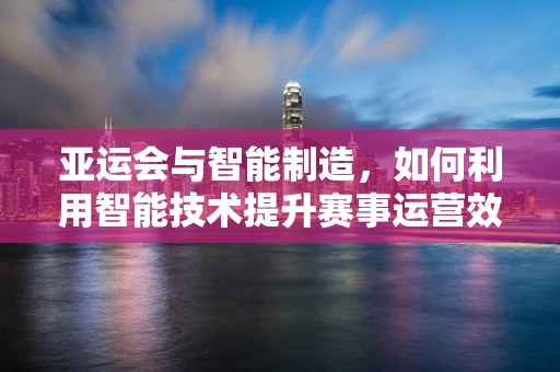亚运会与智能制造，如何利用智能技术提升赛事运营效率？
