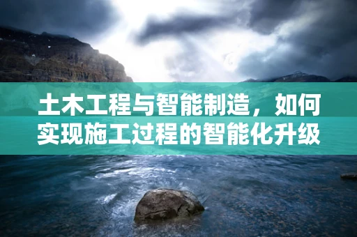 土木工程与智能制造，如何实现施工过程的智能化升级？
