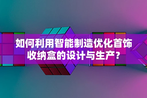 如何利用智能制造优化首饰收纳盒的设计与生产？