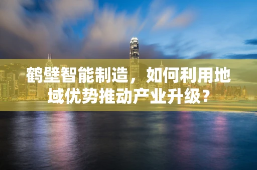 鹤壁智能制造，如何利用地域优势推动产业升级？