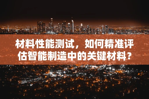 材料性能测试，如何精准评估智能制造中的关键材料？