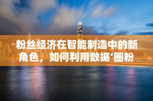 粉丝经济在智能制造中的新角色，如何利用数据‘圈粉’？