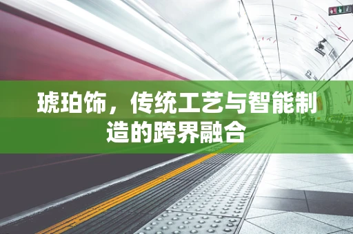 琥珀饰，传统工艺与智能制造的跨界融合