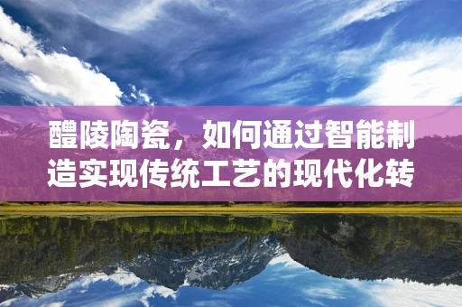 醴陵陶瓷，如何通过智能制造实现传统工艺的现代化转型？