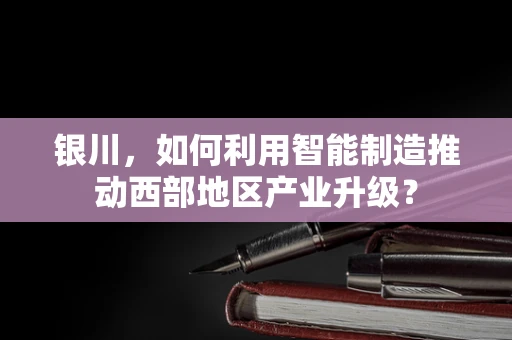 银川，如何利用智能制造推动西部地区产业升级？