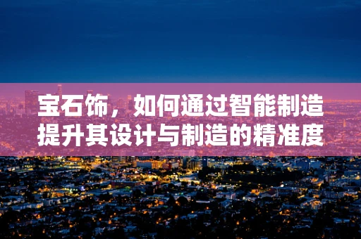 宝石饰，如何通过智能制造提升其设计与制造的精准度？