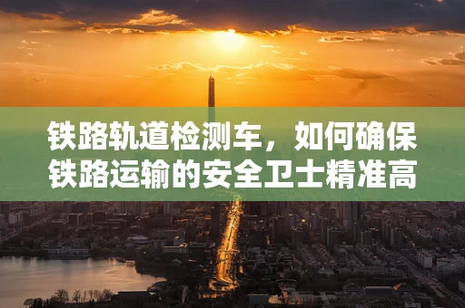 铁路轨道检测车，如何确保铁路运输的安全卫士精准高效？