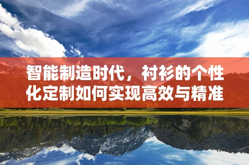 智能制造时代，衬衫的个性化定制如何实现高效与精准的‘量体裁衣’？