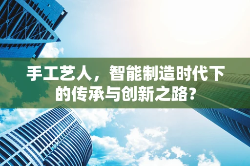 手工艺人，智能制造时代下的传承与创新之路？