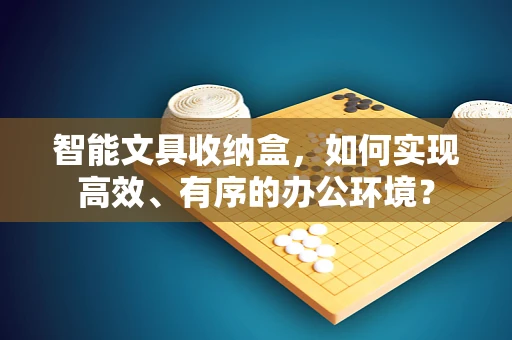 智能文具收纳盒，如何实现高效、有序的办公环境？