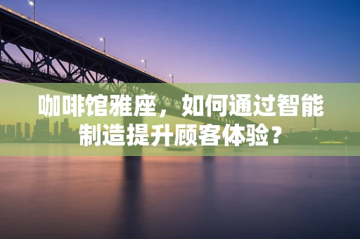 咖啡馆雅座，如何通过智能制造提升顾客体验？